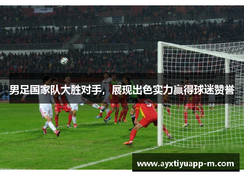 男足国家队大胜对手，展现出色实力赢得球迷赞誉