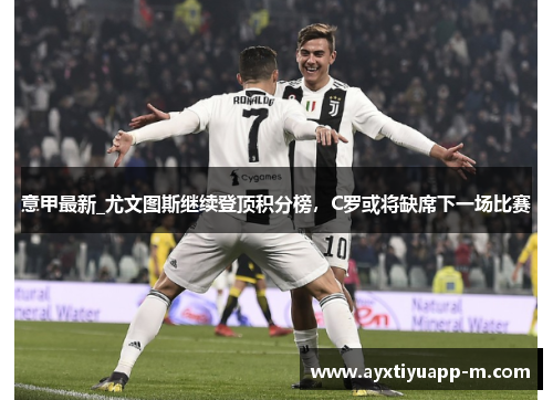 意甲最新_尤文图斯继续登顶积分榜，C罗或将缺席下一场比赛