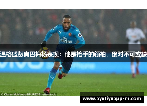 温格盛赞奥巴梅杨表现：他是枪手的领袖，绝对不可或缺